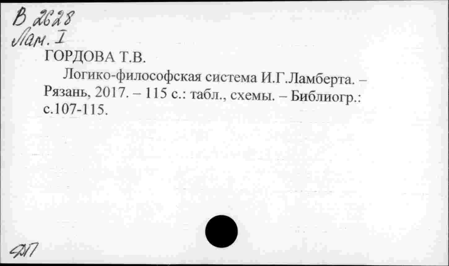 ﻿&
А/ч.^
ГОРДОВА Т.В.
Логико-философская система И.Г.Ламберта. Рязань, 2017. — 115 с.: табл., схемы. — Библиогр с.107-115.